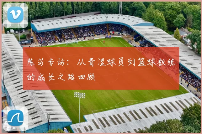 陈芳专访：从青涩球员到篮球教练的成长之路回顾