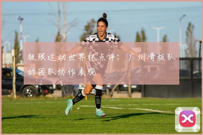 极限运动世界杯点评：广州滑板队的团队协作表现